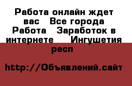 Работа онлайн ждет вас - Все города Работа » Заработок в интернете   . Ингушетия респ.